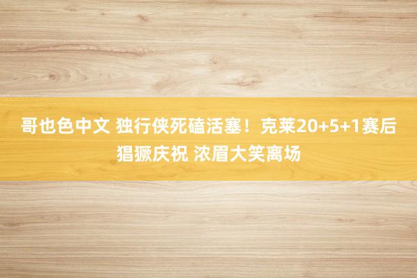 哥也色中文 独行侠死磕活塞！克莱20+5+1赛后猖獗庆祝 浓眉大笑离场