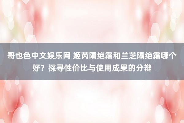 哥也色中文娱乐网 姬芮隔绝霜和兰芝隔绝霜哪个好？探寻性价比与使用成果的分辩