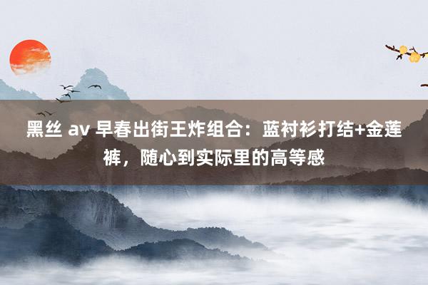 黑丝 av 早春出街王炸组合：蓝衬衫打结+金莲裤，随心到实际里的高等感
