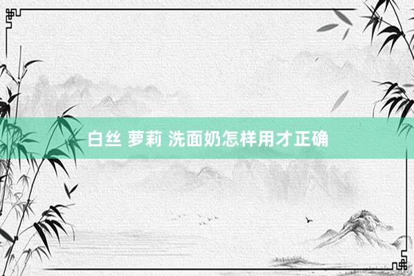 白丝 萝莉 洗面奶怎样用才正确