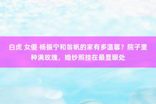 白虎 女優 杨振宁和翁帆的家有多温馨？院子里种满玫瑰，婚纱照挂在最显眼处