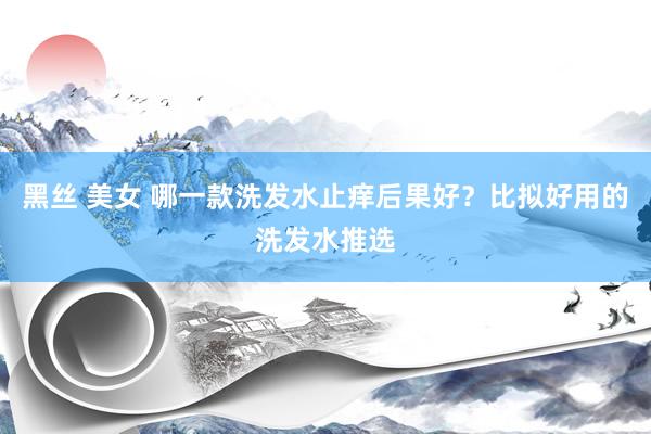 黑丝 美女 哪一款洗发水止痒后果好？比拟好用的洗发水推选