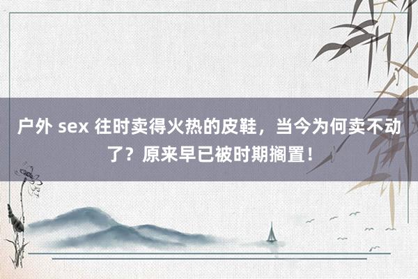 户外 sex 往时卖得火热的皮鞋，当今为何卖不动了？原来早已被时期搁置！