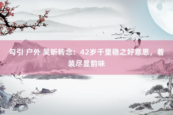 勾引 户外 吴昕转念：42岁千里稳之好意思，着装尽显韵味