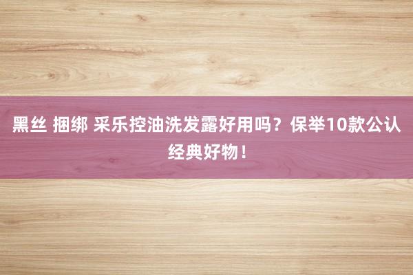 黑丝 捆绑 采乐控油洗发露好用吗？保举10款公认经典好物！