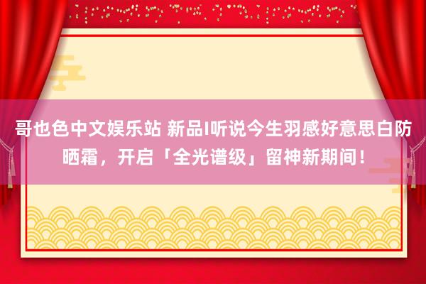 哥也色中文娱乐站 新品I听说今生羽感好意思白防晒霜，开启「全光谱级」留神新期间！