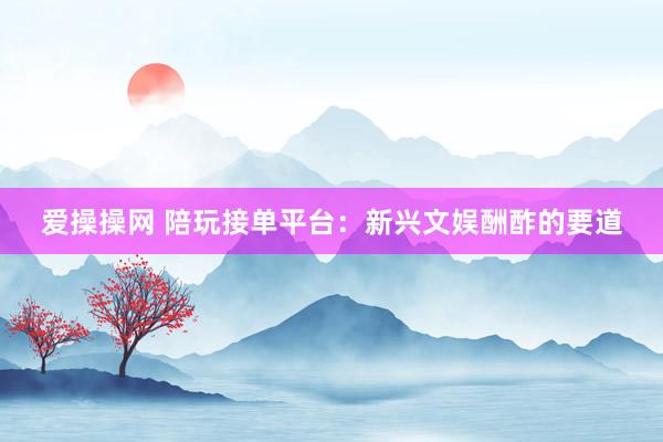 爱操操网 陪玩接单平台：新兴文娱酬酢的要道