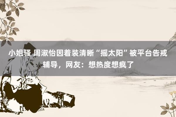 小姐骚 周淑怡因着装清晰“摇太阳”被平台告戒辅导，网友：想热度想疯了