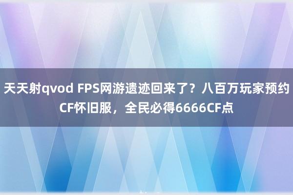 天天射qvod FPS网游遗迹回来了？八百万玩家预约CF怀旧服，全民必得6666CF点