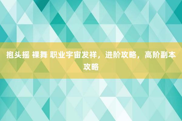 抱头摇 裸舞 职业宇宙发祥，进阶攻略，高阶副本攻略