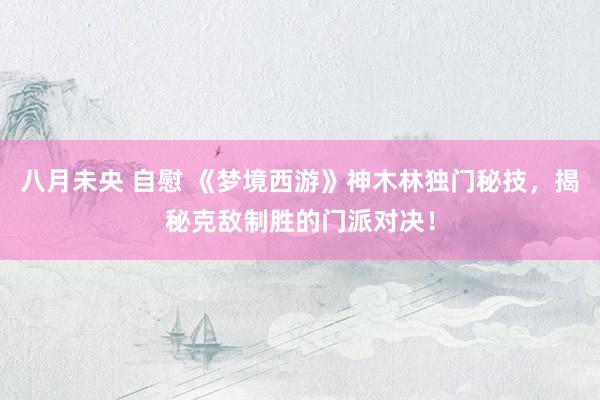 八月未央 自慰 《梦境西游》神木林独门秘技，揭秘克敌制胜的门派对决！