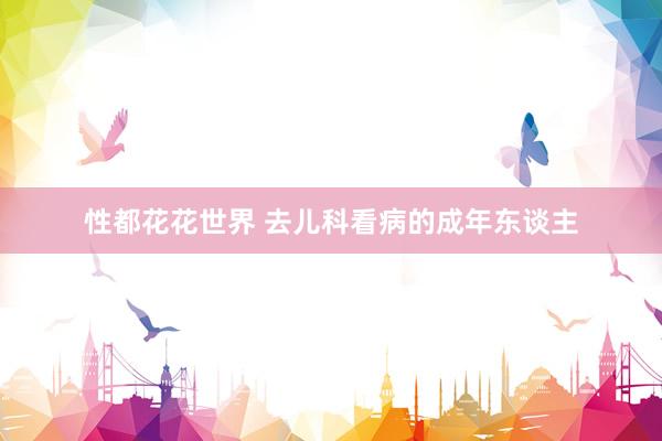 性都花花世界 去儿科看病的成年东谈主