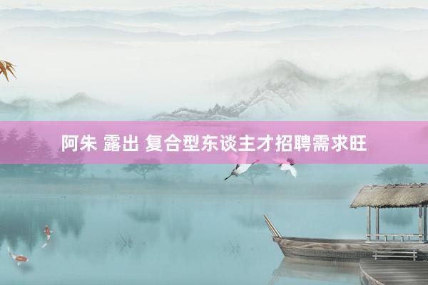 阿朱 露出 复合型东谈主才招聘需求旺