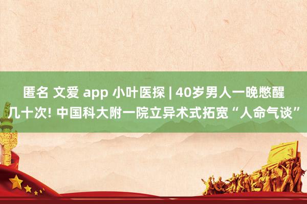 匿名 文爱 app 小叶医探 | 40岁男人一晚憋醒几十次! 中国科大附一院立异术式拓宽“人命气谈”