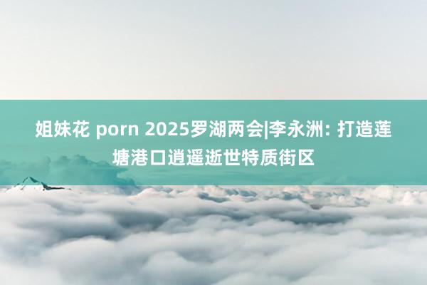 姐妹花 porn 2025罗湖两会|李永洲: 打造莲塘港口逍遥逝世特质街区