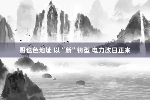 哥也色地址 以“新”铸型 电力改日正来
