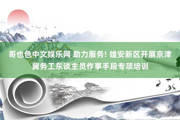 哥也色中文娱乐网 助力服务! 雄安新区开展京津冀务工东谈主员作事手段专项培训