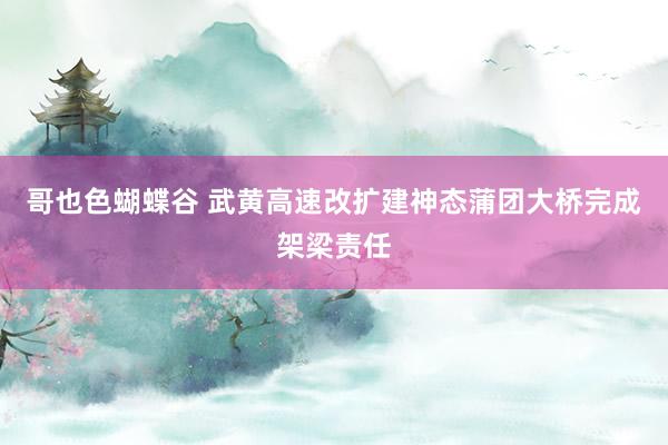 哥也色蝴蝶谷 武黄高速改扩建神态蒲团大桥完成架梁责任