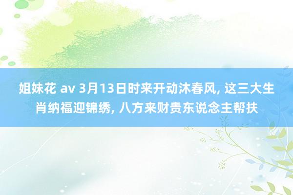 姐妹花 av 3月13日时来开动沐春风， 这三大生肖纳福迎锦绣， 八方来财贵东说念主帮扶