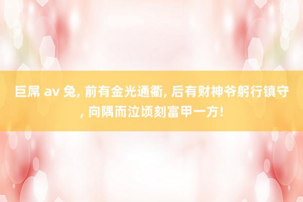 巨屌 av 兔， 前有金光通衢， 后有财神爷躬行镇守， 向隅而泣顷刻富甲一方!