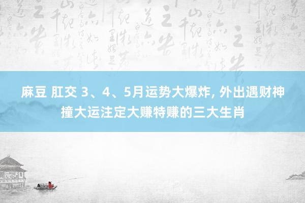 麻豆 肛交 3、4、5月运势大爆炸， 外出遇财神撞大运注定大赚特赚的三大生肖