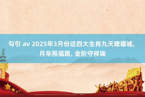 勾引 av 2025年3月份这四大生肖九天瞰疆城， 月华照福路， 金阶守祥瑞