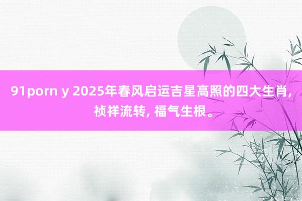 91porn y 2025年春风启运吉星高照的四大生肖， 祯祥流转， 福气生根。