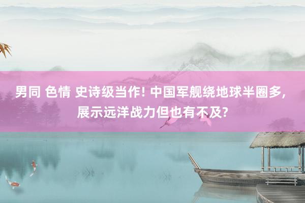 男同 色情 史诗级当作! 中国军舰绕地球半圈多， 展示远洋战力但也有不及?