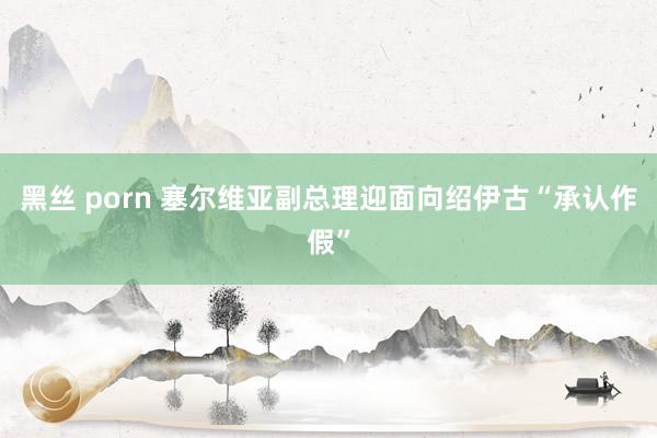 黑丝 porn 塞尔维亚副总理迎面向绍伊古“承认作假”