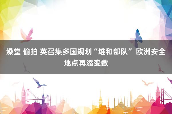 澡堂 偷拍 英召集多国规划“维和部队” 欧洲安全地点再添变数