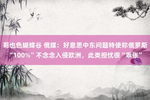 哥也色蝴蝶谷 俄媒：好意思中东问题特使称俄罗斯“100%”不念念入侵欧洲，此类担忧很“乖张”
