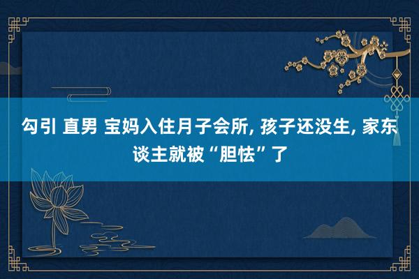勾引 直男 宝妈入住月子会所， 孩子还没生， 家东谈主就被“胆怯”了