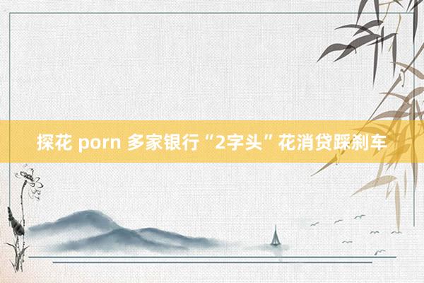 探花 porn 多家银行“2字头”花消贷踩刹车
