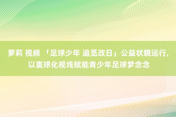 萝莉 视频 「足球少年 追觅改日」公益状貌运行， 以寰球化视线赋能青少年足球梦念念