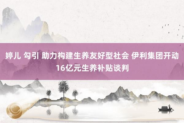 婷儿 勾引 助力构建生养友好型社会 伊利集团开动16亿元生养补贴谈判