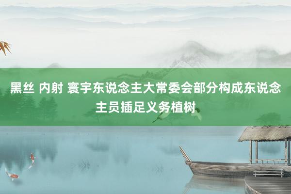 黑丝 内射 寰宇东说念主大常委会部分构成东说念主员插足义务植树