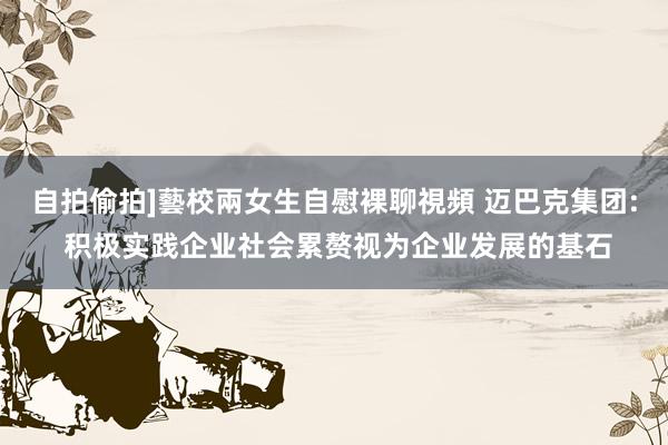 自拍偷拍]藝校兩女生自慰裸聊視頻 迈巴克集团: 积极实践企业社会累赘视为企业发展的基石