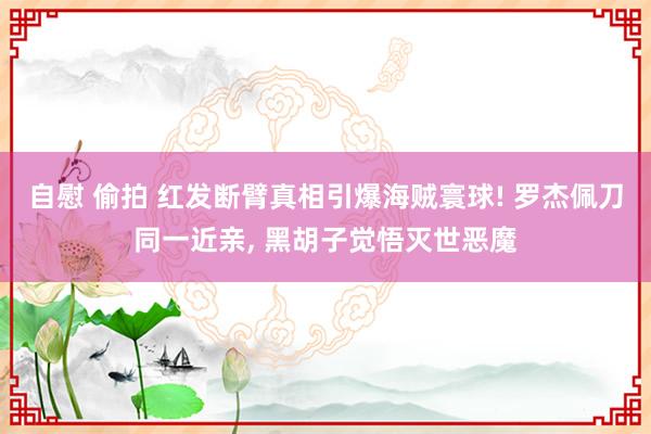 自慰 偷拍 红发断臂真相引爆海贼寰球! 罗杰佩刀同一近亲， 黑胡子觉悟灭世恶魔