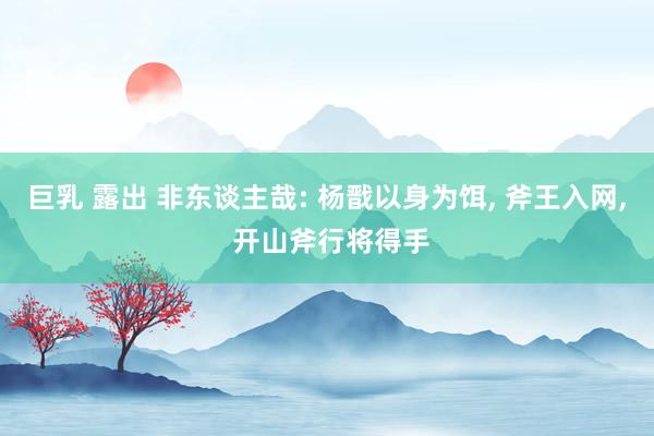 巨乳 露出 非东谈主哉: 杨戬以身为饵， 斧王入网， 开山斧行将得手
