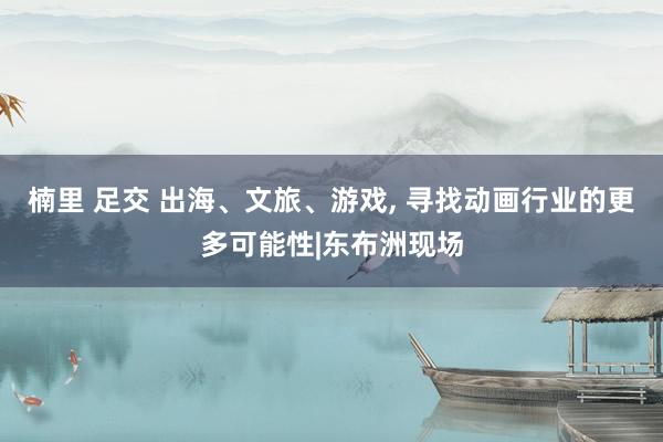 楠里 足交 出海、文旅、游戏， 寻找动画行业的更多可能性|东布洲现场