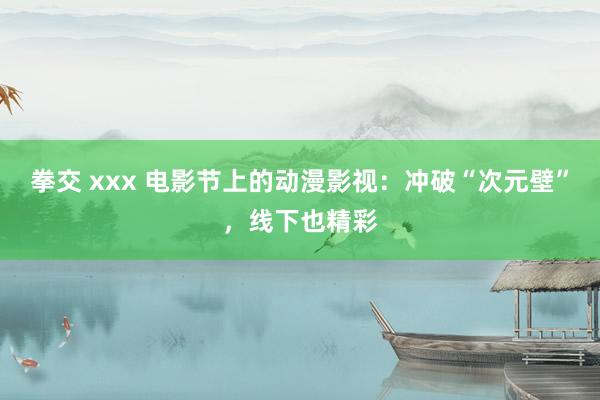 拳交 xxx 电影节上的动漫影视：冲破“次元壁”，线下也精彩