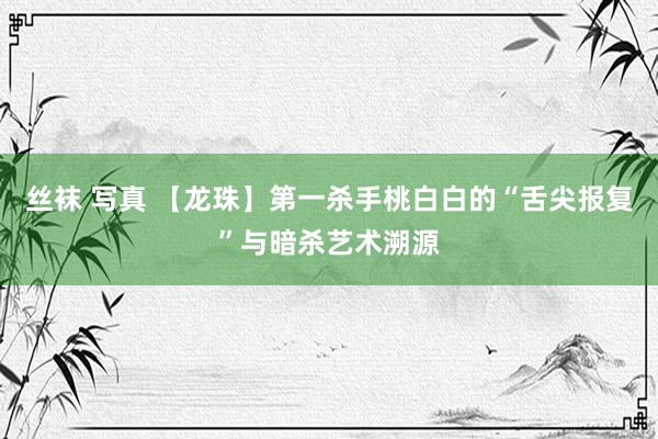 丝袜 写真 【龙珠】第一杀手桃白白的“舌尖报复”与暗杀艺术溯源