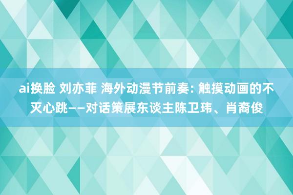 ai换脸 刘亦菲 海外动漫节前奏: 触摸动画的不灭心跳——对话策展东谈主陈卫玮、肖裔俊