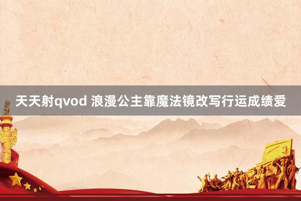 天天射qvod 浪漫公主靠魔法镜改写行运成绩爱