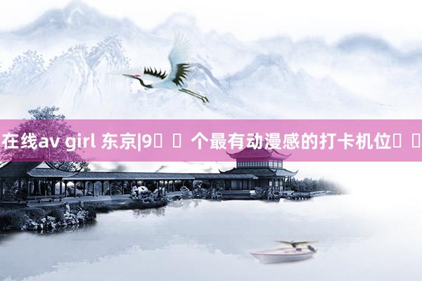 在线av girl 东京|9️⃣个最有动漫感的打卡机位❗️