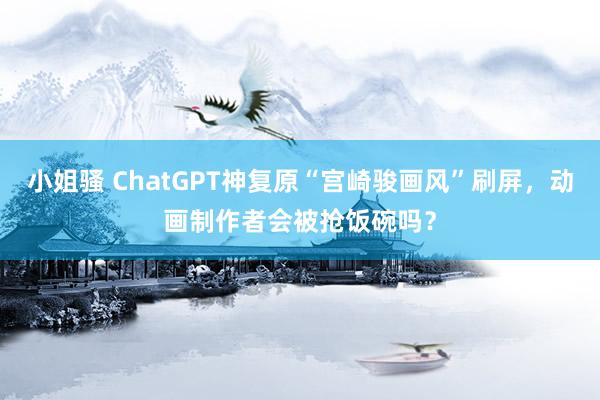 小姐骚 ChatGPT神复原“宫崎骏画风”刷屏，动画制作者会被抢饭碗吗？