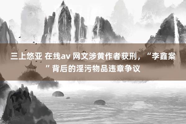 三上悠亚 在线av 网文涉黄作者获刑，“李鑫案”背后的淫污物品违章争议