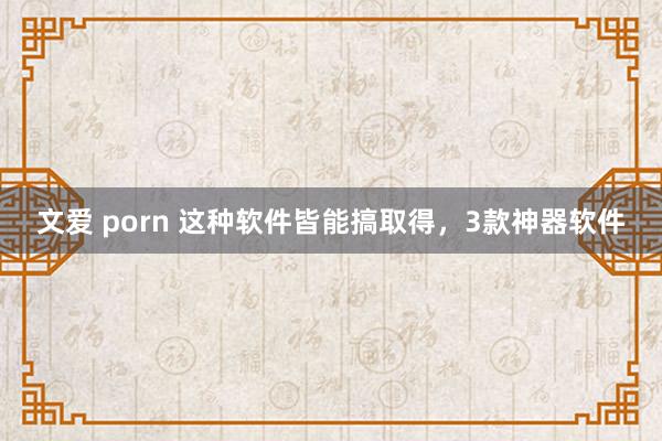 文爱 porn 这种软件皆能搞取得，3款神器软件