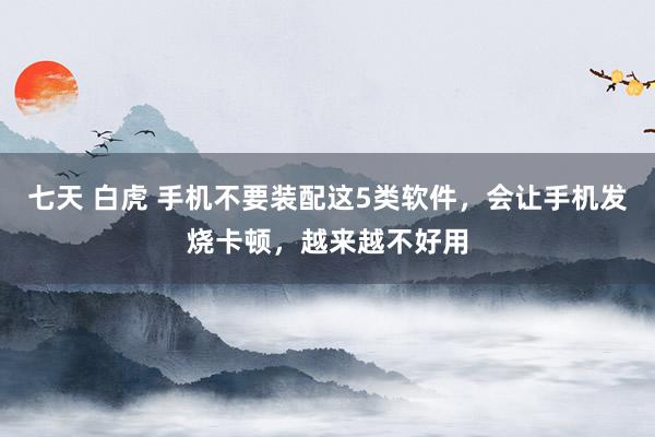 七天 白虎 手机不要装配这5类软件，会让手机发烧卡顿，越来越不好用