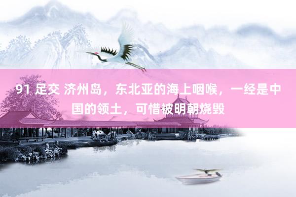 91 足交 济州岛，东北亚的海上咽喉，一经是中国的领土，可惜被明朝烧毁